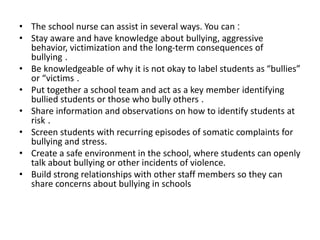 • The school nurse can assist in several ways. You can :
• Stay aware and have knowledge about bullying, aggressive
behavior, victimization and the long-term consequences of
bullying .
• Be knowledgeable of why it is not okay to label students as “bullies”
or “victims .
• Put together a school team and act as a key member identifying
bullied students or those who bully others .
• Share information and observations on how to identify students at
risk .
• Screen students with recurring episodes of somatic complaints for
bullying and stress.
• Create a safe environment in the school, where students can openly
talk about bullying or other incidents of violence.
• Build strong relationships with other staff members so they can
share concerns about bullying in schools
 