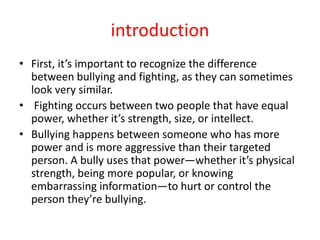 introduction
• First, it’s important to recognize the difference
between bullying and fighting, as they can sometimes
look very similar.
• Fighting occurs between two people that have equal
power, whether it’s strength, size, or intellect.
• Bullying happens between someone who has more
power and is more aggressive than their targeted
person. A bully uses that power—whether it’s physical
strength, being more popular, or knowing
embarrassing information—to hurt or control the
person they’re bullying.
 