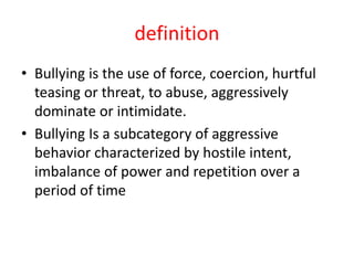 definition
• Bullying is the use of force, coercion, hurtful
teasing or threat, to abuse, aggressively
dominate or intimidate.
• Bullying Is a subcategory of aggressive
behavior characterized by hostile intent,
imbalance of power and repetition over a
period of time
 