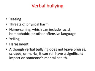 Verbal bullying
• Teasing
• Threats of physical harm
• Name-calling, which can include racist,
homophobic, or other offensive language
• Yelling
• Harassment
• Although verbal bullying does not leave bruises,
scrapes, or marks, it can still have a significant
impact on someone’s mental health.
 