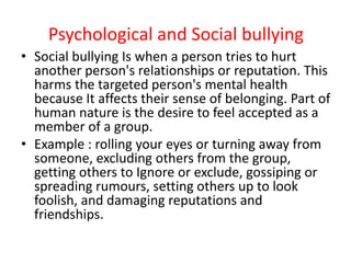 Psychological and Social bullying
• Social bullying Is when a person tries to hurt
another person's relationships or reputation. This
harms the targeted person's mental health
because It affects their sense of belonging. Part of
human nature is the desire to feel accepted as a
member of a group.
• Example : rolling your eyes or turning away from
someone, excluding others from the group,
getting others to Ignore or exclude, gossiping or
spreading rumours, setting others up to look
foolish, and damaging reputations and
friendships.
 