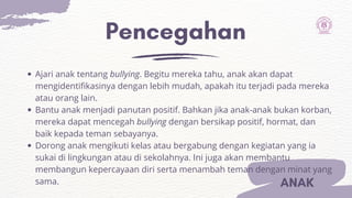 Pencegahan
ANAK
Ajari anak tentang bullying. Begitu mereka tahu, anak akan dapat
mengidentifikasinya dengan lebih mudah, apakah itu terjadi pada mereka
atau orang lain.
Bantu anak menjadi panutan positif. Bahkan jika anak-anak bukan korban,
mereka dapat mencegah bullying dengan bersikap positif, hormat, dan
baik kepada teman sebayanya.
Dorong anak mengikuti kelas atau bergabung dengan kegiatan yang ia
sukai di lingkungan atau di sekolahnya. Ini juga akan membantu
membangun kepercayaan diri serta menambah teman dengan minat yang
sama.
 