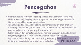 Pencegahan
KELUARGA
Bicaralah secara terbuka dan sering kepada anak. Semakin sering Anda
berbicara tentang bullying, semakin nyaman mereka menginformasikan
jika mereka melihat atau mengalaminya.
Tunjukkan pada anak Anda bagaimana memperlakukan anak-anak lain
dan orang dewasa dengan kebaikan dan rasa hormat, serta melakukan hal
yang sama kepada orang-orang di sekitar Anda.
Jadilah bagian dari pengalaman daring mereka. Biasakan diri Anda dengan
platform yang digunakan anak Anda, jelaskan kepada anak Anda
bagaimana dunia daring dan dunia luring terhubung. Peringatkan mereka
tentang berbagai risiko yang akan mereka hadapi.
 