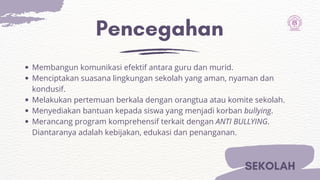 Pencegahan
SEKOLAH
Membangun komunikasi efektif antara guru dan murid.
Menciptakan suasana lingkungan sekolah yang aman, nyaman dan
kondusif.
Melakukan pertemuan berkala dengan orangtua atau komite sekolah.
Menyediakan bantuan kepada siswa yang menjadi korban bullying.
Merancang program komprehensif terkait dengan ANTI BULLYING.
Diantaranya adalah kebijakan, edukasi dan penanganan.
 