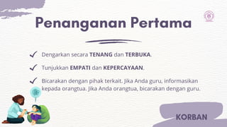 Penanganan Pertama
Dengarkan secara TENANG dan TERBUKA.
Tunjukkan EMPATI dan KEPERCAYAAN.
Bicarakan dengan pihak terkait. Jika Anda guru, informasikan
kepada orangtua. Jika Anda orangtua, bicarakan dengan guru.
KORBAN
 