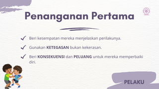 Penanganan Pertama
Beri kesempatan mereka menjelaskan perilakunya.
Gunakan KETEGASAN bukan kekerasan.
Beri KONSEKUENSI dan PELUANG untuk mereka memperbaiki
diri.
PELAKU
 