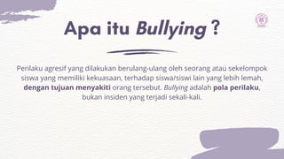 Apa itu Bullying ?
Perilaku agresif yang dilakukan berulang-ulang oleh seorang atau sekelompok
siswa yang memiliki kekuasaan, terhadap siswa/siswi lain yang lebih lemah,
dengan tujuan menyakiti orang tersebut. Bullying adalah pola perilaku,
bukan insiden yang terjadi sekali-kali.
 