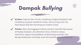 Dampak Bullying
Pelaku: Akan beranggapan bahwa mereka memiliki kekuasaan
terhadap keadaan. Jika dibiarkan terus menerus tanpa
intervensi, dapat menyebabkan terbentuknya perilaku lain
berupa kekerasan terhadap anak dan perilaku kriminal lainnya.
Korban: Depresi dan marah, rendahnya tingkat kehadiran dan
rendahnya prestasi akademik siswa, menurunnya skor tes
kecerdasan (IQ) dan kemampuan analisis siswa.
 