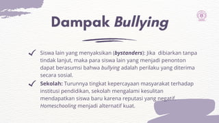 Dampak Bullying
Sekolah: Turunnya tingkat kepercayaan masyarakat terhadap
institusi pendidikan, sekolah mengalami kesulitan
mendapatkan siswa baru karena reputasi yang negatif.
Homeschooling menjadi alternatif kuat.
Siswa lain yang menyaksikan (bystanders): Jika dibiarkan tanpa
tindak lanjut, maka para siswa lain yang menjadi penonton
dapat berasumsi bahwa bullying adalah perilaku yang diterima
secara sosial.
 