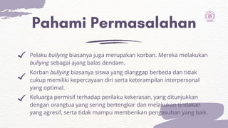 Pahami Permasalahan
Pelaku bullying biasanya juga merupakan korban. Mereka melakukan
bullying sebagai ajang balas dendam.
Korban bullying biasanya siswa yang dianggap berbeda dan tidak
cukup memiliki kepercayaan diri serta keterampilan interpersonal
yang optimal.
Keluarga permisif terhadap perilaku kekerasan, yang ditunjukkan
dengan orangtua yang sering bertengkar dan melakukan tindakan
yang agresif, serta tidak mampu memberikan pengasuhan yang baik.
 