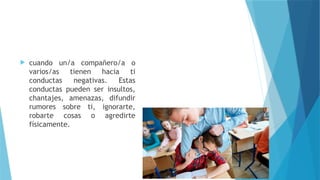  cuando un/a compañero/a o
varios/as tienen hacia ti
conductas negativas. Estas
conductas pueden ser insultos,
chantajes, amenazas, difundir
rumores sobre ti, ignorarte,
robarte cosas o agredirte
físicamente.
 