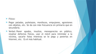  Físico:
 Pegar patadas, puñetazos, mordiscos, empujones, agresiones
con objetos, etc. Se da con más frecuencia en primaria que en
secundaria.
 Verbal: Poner apodos, insultos, menosprecios en público,
resaltar defectos físicos, usar el móvil para intimidar a la
víctima, sacarle fotos mientras se le pega y ponerlas en
Internet, etc. Es el más habitual.
 
