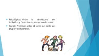  Psicológico: Minan la autoestima del
individuo y fomentan su sensación de temor
 Social: Pretende aislar al joven del resto del
grupo y compañeros.
 
