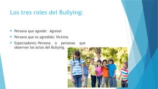Los tres roles del Bullying:
 Persona que agrede: Agresor
 Persona que es agredida: Vìctima
 Espectadores: Persona o personas que
observan los actos del Bullying.
 