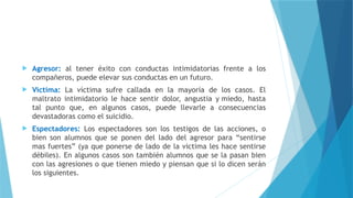  Agresor: al tener éxito con conductas intimidatorias frente a los
compañeros, puede elevar sus conductas en un futuro.
 Victima: La víctima sufre callada en la mayoría de los casos. El
maltrato intimidatorio le hace sentir dolor, angustia y miedo, hasta
tal punto que, en algunos casos, puede llevarle a consecuencias
devastadoras como el suicidio.
 Espectadores: Los espectadores son los testigos de las acciones, o
bien son alumnos que se ponen del lado del agresor para “sentirse
mas fuertes” (ya que ponerse de lado de la victima les hace sentirse
débiles). En algunos casos son también alumnos que se la pasan bien
con las agresiones o que tienen miedo y piensan que si lo dicen serán
los siguientes.
 