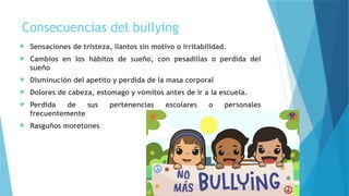 Consecuencias del bullying
 Sensaciones de tristeza, llantos sin motivo o irritabilidad.
 Cambios en los hábitos de sueño, con pesadillas o perdida del
sueño
 Disminución del apetito y perdida de la masa corporal
 Dolores de cabeza, estomago y vómitos antes de ir a la escuela.
 Perdida de sus pertenencias escolares o personales
frecuentemente
 Rasguños moretones
 