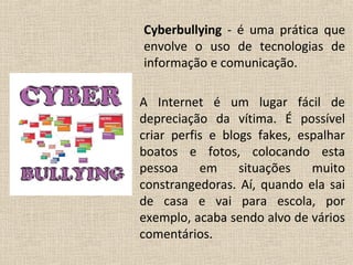 Cyberbullying - é uma prática que
envolve o uso de tecnologias de
informação e comunicação.

A Internet é um lugar fácil de
depreciação da vítima. É possível
criar perfis e blogs fakes, espalhar
boatos e fotos, colocando esta
pessoa     em     situações   muito
constrangedoras. Aí, quando ela sai
de casa e vai para escola, por
exemplo, acaba sendo alvo de vários
comentários.
 