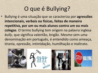 O que é Bullying?
• Bullying é uma situação que se caracteriza por agressões
  intencionais, verbais ou físicas, feitas de maneira
  repetitiva, por um ou mais alunos contra um ou mais
  colegas. O termo bullying tem origem na palavra inglesa
  bully, que significa valentão, brigão. Mesmo sem uma
  denominação em português, é entendido como ameaça,
  tirania, opressão, intimidação, humilhação e maltrato.
 
