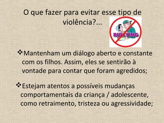 O que fazer para evitar esse tipo de
             violência?...


Mantenham um diálogo aberto e constante
 com os filhos. Assim, eles se sentirão à
 vontade para contar que foram agredidos;
Estejam atentos a possíveis mudanças
 comportamentais da criança / adolescente,
 como retraimento, tristeza ou agressividade;
 