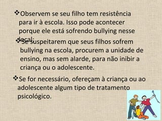 Observem se seu filho tem resistência
 para ir à escola. Isso pode acontecer
 porque ele está sofrendo bullying nesse
 local;
Se suspeitarem que seus filhos sofrem
  bullying na escola, procurem a unidade de
  ensino, mas sem alarde, para não inibir a
  criança ou o adolescente.
Se for necessário, ofereçam à criança ou ao
 adolescente algum tipo de tratamento
 psicológico.
 
