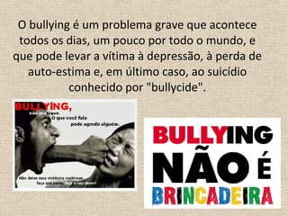 O bullying é um problema grave que acontece
 todos os dias, um pouco por todo o mundo, e
que pode levar a vítima à depressão, à perda de
   auto-estima e, em último caso, ao suicídio
           conhecido por "bullycide".
 