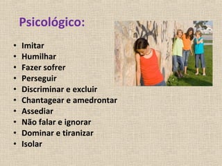 Psicológico:
•   Imitar
•   Humilhar
•   Fazer sofrer
•   Perseguir
•   Discriminar e excluir
•   Chantagear e amedrontar
•   Assediar
•   Não falar e ignorar
•   Dominar e tiranizar
•   Isolar
 