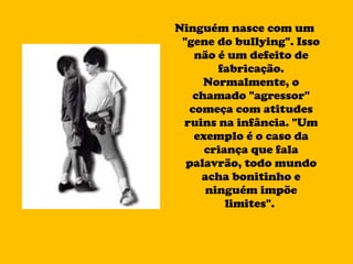 Ninguém nasce com um "gene do bullying". Isso não é um defeito de fabricação. Normalmente, o chamado "agressor" começa com atitudes ruins na infância. "Um exemplo é o caso da criança que fala palavrão, todo mundo acha bonitinho e ninguém impõe limites".  