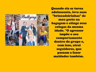 Quando ela se torna adolescente, leva suas "brincadeirinhas" de mau gosto na bagagem e atinge seus colegas da mesma idade. "O agressor impõe o seu comportamento dentro do grupo e, com isso, atrai seguidores, que passam a fazer maldades também.  