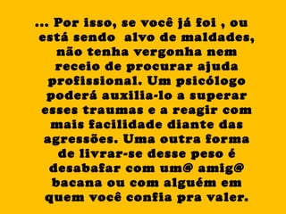 ... Por isso, se você já foi , ou está sendo  alvo de maldades, não tenha vergonha nem receio de procurar ajuda profissional. Um psicólogo poderá auxilia-lo a superar esses traumas e a reagir com mais facilidade diante das agressões. Uma outra forma de livrar-se desse peso é desabafar com um@ amig@ bacana ou com alguém em quem você confia pra valer. 