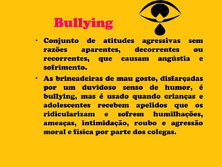 Bullying Conjunto de atitudes agressivas sem razões aparentes, decorrentes ou recorrentes, que causam angústia e sofrimento.  As brincadeiras de mau gosto, disfarçadas por um duvidoso senso de humor, é bullying, mas é usado quando crianças e adolescentes recebem apelidos que os ridicularizam e sofrem humilhações, ameaças, intimidação, roubo e agressão moral e física por parte dos colegas. 