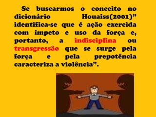 Se buscarmos o conceito no dicionário Houaiss(2001)” identifica-se que é ação exercida com ímpeto e uso da força e, portanto, a  indisciplina  ou  transgressão  que se surge pela força e pela prepotência caracteriza a violência”. 