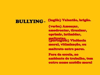 BULLYING = (inglês) Valentão, brigão.  (verbo) Ameaçar, amedrontar, tiranizar, oprimir, intimidar, maltratar. (português) Violência moral, vitimização, ou maltrato entre pares.   Fora da escola, no ambiente de trabalho, tem outro nome assédio moral 