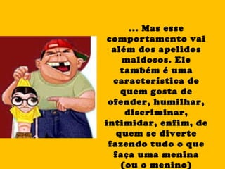 ... Mas esse comportamento vai além dos apelidos maldosos. Ele também é uma característica de quem gosta de ofender, humilhar, discriminar, intimidar, enfim, de quem se diverte fazendo tudo o que faça uma menina (ou o menino) sofrer. 