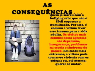 AS   CONSEQUÊNCIAS ... Quem já sofreu com o bullying sabe que não é fácil esquecer a humilhação. Por isso, é comum a vítima levar esse trauma para a vida adulta.  Os efeitos mais comuns dessa agressão são depressão, insegurança, problemas na escola e síndrome do pânico.  Em casos mais extremos, a vítima pode tornar-se violenta com os colegas ou, até mesmo, querer se matar. 
