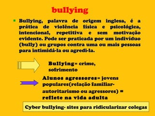 bullying Bullying, palavra de origem inglesa, é a prática de violência física e psicológica, intencional, repetitiva e sem motivação evidente. Pode ser praticada por um indivíduo (bully) ou grupos contra uma ou mais pessoas para intimidá-la ou agredi-la. Bullying = crime, sofrimento  Alunos agressores = jovens populares(relação familiar-autoritarismo ou agressores)  =  reflete na vida adulta Cyber bullying- sites para ridicularizar colegas 