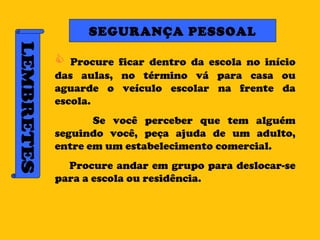LEMBRETES SEGURANÇA PESSOAL Procure ficar dentro da escola no início das aulas, no término vá para casa ou aguarde o veículo escolar na frente da escola. Se você perceber que tem alguém seguindo você, peça ajuda de um adulto, entre em um estabelecimento comercial. Procure andar em grupo para deslocar-se para a escola ou residência. 