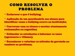 COMO RESOLVER O PROBLEMA Esclarecer o que é bullying; Aplicação de um questionário aos alunos para identificar como o bullying ocorre na instituição; Conversar com os alunos e escutar atentamente reclamações ou sugestões; Estimular os estudantes a informar os casos (agressores e vítimas); Reconhecer e valorizar as atitudes da garotada no combate ao problema; 