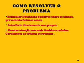 Estimular lideranças positivas entre os alunos, prevenindo futuros casos; Interferir diretamente nos grupos; Prestar atenção nos mais tímidos e calados. Geralmente as vítimas se retraem . COMO RESOLVER O PROBLEMA 