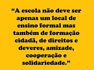 “ A escola não deve ser apenas um local de ensino formal mas também de formação cidadã, de direitos e deveres, amizade, cooperação e solidariedade.” 