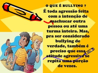 O QUE É BULLYING ? É toda agressão feita com a intenção de machucar outra pessoa ou até uma turma inteira. Mas, pra ser considerado bullying de verdade, também é preciso que essa atitude agressiva se repita uma porção de vezes.  