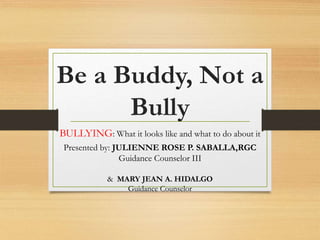 Be a Buddy, Not a
Bully
BULLYING: What it looks like and what to do about it
Presented by: JULIENNE ROSE P. SABALLA,RGC
Guidance Counselor III
& MARY JEAN A. HIDALGO
Guidance Counselor
 