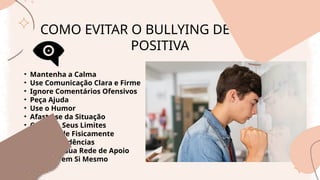 COMO EVITAR O BULLYING DE FORMA
POSITIVA
• Mantenha a Calma
• Use Comunicação Clara e Firme
• Ignore Comentários Ofensivos
• Peça Ajuda
• Use o Humor
• Afaste-se da Situação
• Conheça Seus Limites
• Não Revide Fisicamente
• Guarde Evidências
• Fortaleça sua Rede de Apoio
• Acredite em Si Mesmo
 