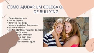 COMO AJUDAR UM COLEGA QUE É VITIMA
DE BULLYING
• Escute Atentamente
• Mostre Empatia
• Reforce a Não-Culpa
• Informe um Adulto Responsável
• Guarde Evidências
• Ajude a Identificar Recursos de Apoio
• Promova a Inclusão
• Não Encoraje a Retaliação
• Acompanhe o Bem-Estar
• Ofereça Suporte Online
• Intervenha de Forma Segura
 