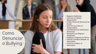 Como
Denunciar
o Bullying
• Registre Evidências
• Informe um Adulto
Responsável
• Utilize Canais de Denúncia da
Escola
• Informe seus Pais ou
Responsáveis
• Use Plataformas Online para
Denúncias
• Mantenha um Registro
Detalhado
• Explique o Impacto na Vítima
• Solicite Confidencialidade, se
Necessário
• Informe à Polícia, se
Necessário
 