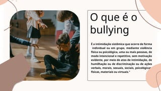 É a intimidação sistêmica que ocorre de forma
individual ou em grupo, mediante violência
física ou psicológica, uma ou mais pessoas, de
modo intencional e repetitivo, sem motivação
evidente, por meio de atos de intimidação, de
humilhação ou de discriminação ou de ações
verbais, morais, sexuais, sociais, psicológicas,
físicas, materiais ou virtuais.”
O que é o
bullying
 