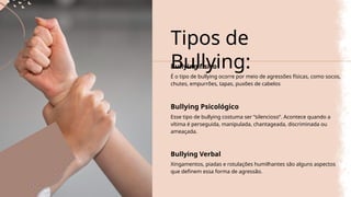Tipos de
Bullying:
Bullying físico
É o tipo de bullying ocorre por meio de agressões físicas, como socos,
chutes, empurrões, tapas, puxões de cabelos
Bullying Psicológico
Esse tipo de bullying costuma ser “silencioso”. Acontece quando a
vítima é perseguida, manipulada, chantageada, discriminada ou
ameaçada.
Bullying Verbal
Xingamentos, piadas e rotulações humilhantes são alguns aspectos
que definem essa forma de agressão.
 