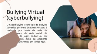 O Cyberbullying é um tipo de bullying
cometido por meio de canais virtuais, é
realizada por meio da rede de
computadores, de rede social, de
aplicativos, de jogos on-line ou por
qualquer outro meio ou ambiente
digital, ou transmitida em tempo real.
Bullying Virtual
(cyberbullying)
 