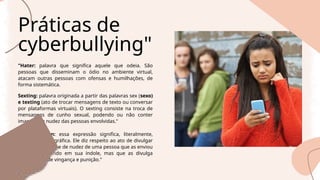 Práticas de
cyberbullying"
"Hater: palavra que significa aquele que odeia. São
pessoas que disseminam o ódio no ambiente virtual,
atacam outras pessoas com ofensas e humilhações, de
forma sistemática.
Sexting: palavra originada a partir das palavras sex (sexo)
e texting (ato de trocar mensagens de texto ou conversar
por plataformas virtuais). O sexting consiste na troca de
mensagens de cunho sexual, podendo ou não conter
imagens de nudez das pessoas envolvidas."
Revenge porn: essa expressão significa, literalmente,
vingança pornográfica. Ele diz respeito ao ato de divulgar
imagens eróticas e de nudez de uma pessoa que as enviou
à outra confiando em sua índole, mas que as divulga
como forma de vingança e punição."
 