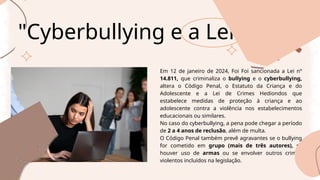 "Cyberbullying e a Lei
Em 12 de janeiro de 2024, Foi Foi sancionada a Lei nº
14.811, que criminaliza o bullying e o cyberbullying,
altera o Código Penal, o Estatuto da Criança e do
Adolescente e a Lei de Crimes Hediondos que
estabelece medidas de proteção à criança e ao
adolescente contra a violência nos estabelecimentos
educacionais ou similares.
No caso do cyberbullying, a pena pode chegar a período
de 2 a 4 anos de reclusão, além de multa.
O Código Penal também prevê agravantes se o bullying
for cometido em grupo (mais de três autores), se
houver uso de armas ou se envolver outros crimes
violentos incluídos na legislação.
 