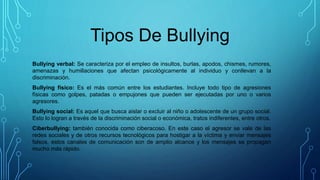 Tipos De Bullying
Bullying verbal: Se caracteriza por el empleo de insultos, burlas, apodos, chismes, rumores,
amenazas y humillaciones que afectan psicológicamente al individuo y conllevan a la
discriminación.
Bullying físico: Es el más común entre los estudiantes. Incluye todo tipo de agresiones
físicas como golpes, patadas o empujones que pueden ser ejecutadas por uno o varios
agresores.
Bullying social: Es aquel que busca aislar o excluir al niño o adolescente de un grupo social.
Esto lo logran a través de la discriminación social o económica, tratos indiferentes, entre otros.
Ciberbullying: también conocida como ciberacoso. En este caso el agresor se vale de las
redes sociales y de otros recursos tecnológicos para hostigar a la víctima y enviar mensajes
falsos, estos canales de comunicación son de amplio alcance y los mensajes se propagan
mucho más rápido.
 